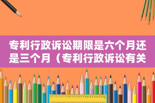 專(zhuān)利行政訴訟期限是六個(gè)月還是三個(gè)月（專(zhuān)利行政訴訟有關(guān)內(nèi)容是什么意思）