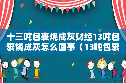 十三噸包裹燒成灰財(cái)經(jīng)13噸包裹燒成灰怎么回事（13噸包裹燒成灰,賣家是否可獲理賠）