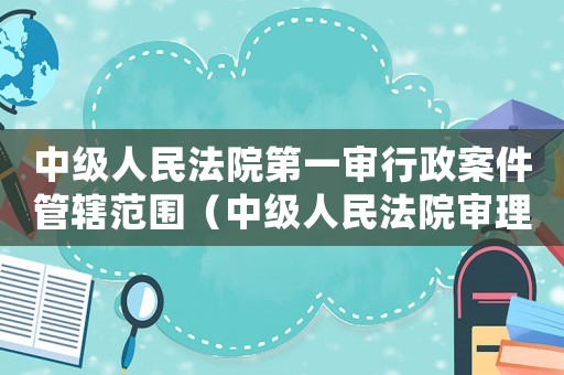 中級(jí)人民法院第一審行政案件管轄范圍（中級(jí)人民法院審理的第一審行政案件）