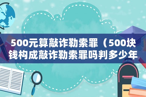 500元算敲詐勒索罪（500塊錢構(gòu)成敲詐勒索罪嗎判多少年）