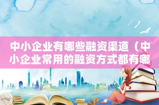 中小企業(yè)有哪些融資渠道（中小企業(yè)常用的融資方式都有哪些種類）