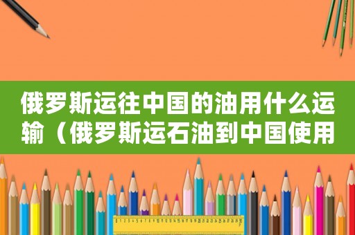 俄羅斯運往中國的油用什么運輸（俄羅斯運石油到中國使用什么運輸）