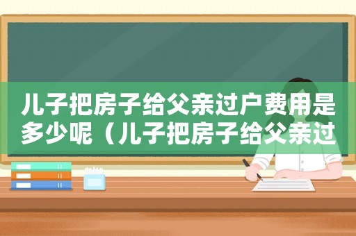 兒子把房子給父親過戶費(fèi)用是多少呢（兒子把房子給父親過戶費(fèi)用是多少?）