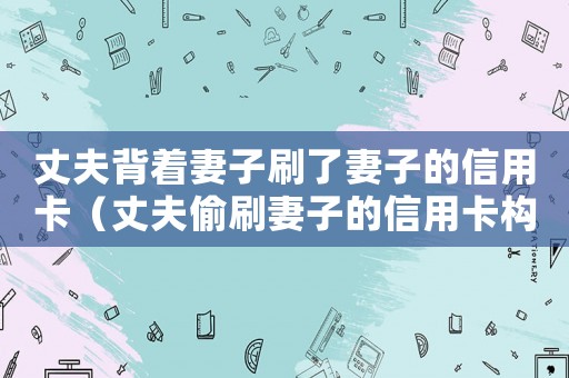 丈夫背著妻子刷了妻子的信用卡（丈夫偷刷妻子的信用卡構(gòu)成犯罪嗎）