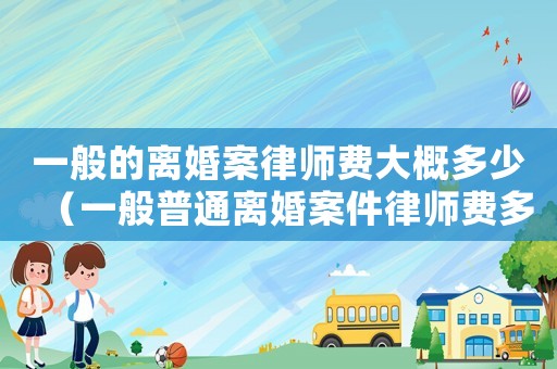 一般的離婚案律師費(fèi)大概多少（一般普通離婚案件律師費(fèi)多少錢啊）