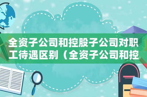 全資子公司和控股子公司對職工待遇區(qū)別（全資子公司和控股子公司有什么區(qū)別）