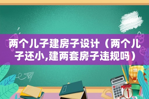 兩個(gè)兒子建房子設(shè)計(jì)（兩個(gè)兒子還小,建兩套房子違規(guī)嗎）