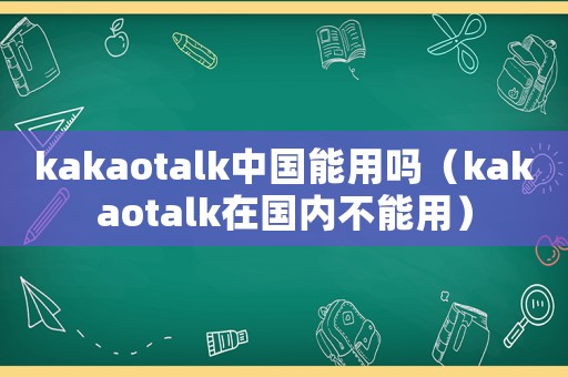 kakaotalk中國能用嗎（kakaotalk在國內(nèi)不能用）