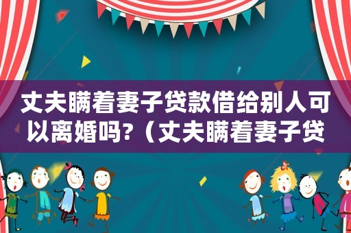 丈夫瞞著妻子貸款借給別人可以離婚嗎?（丈夫瞞著妻子貸款,需要妻子償還嗎）