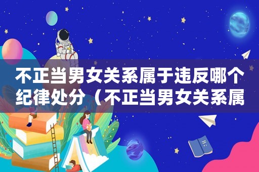 不正當男女關系屬于違反哪個紀律處分（不正當男女關系屬于違反哪個紀律）