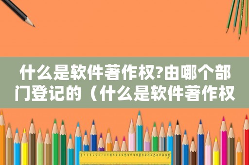 什么是軟件著作權(quán)?由哪個(gè)部門登記的（什么是軟件著作權(quán)?由哪個(gè)部門登記?）
