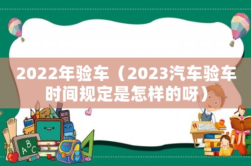 2022年驗(yàn)車（2023汽車驗(yàn)車時間規(guī)定是怎樣的呀）