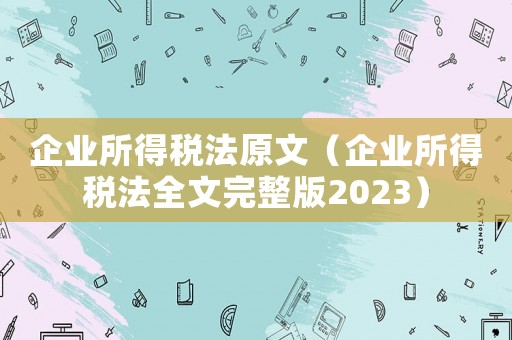 企業(yè)所得稅法原文（企業(yè)所得稅法全文完整版2023）