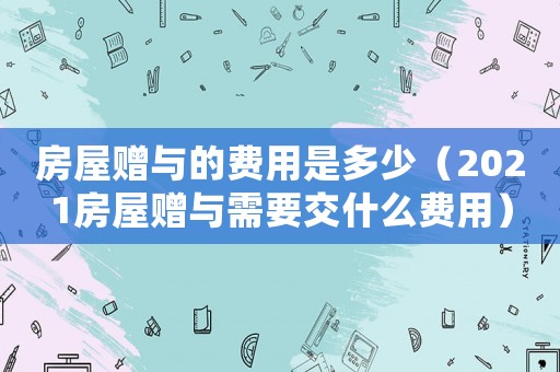 房屋贈(zèng)與的費(fèi)用是多少（2021房屋贈(zèng)與需要交什么費(fèi)用）