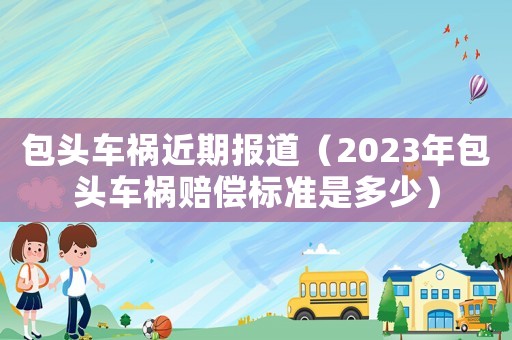 包頭車禍近期報(bào)道（2023年包頭車禍賠償標(biāo)準(zhǔn)是多少）