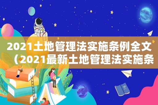 2021土地管理法實(shí)施條例全文（2021最新土地管理法實(shí)施條例）