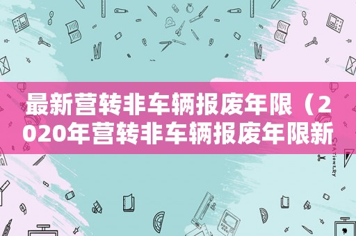 最新營轉(zhuǎn)非車輛報(bào)廢年限（2020年?duì)I轉(zhuǎn)非車輛報(bào)廢年限新規(guī)定）