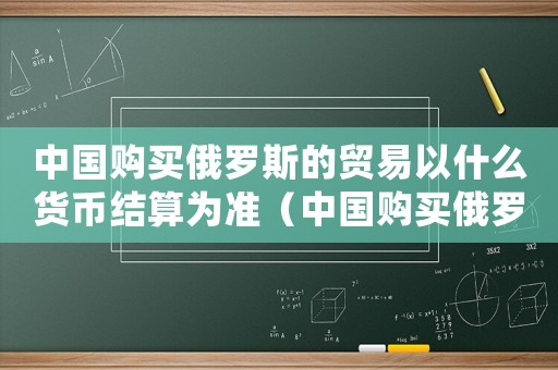 中國購買俄羅斯的貿(mào)易以什么貨幣結(jié)算為準(zhǔn)（中國購買俄羅斯的貿(mào)易以什么貨幣結(jié)算）