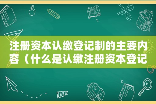 注冊資本認繳登記制的主要內(nèi)容（什么是認繳注冊資本登記制度的核心）