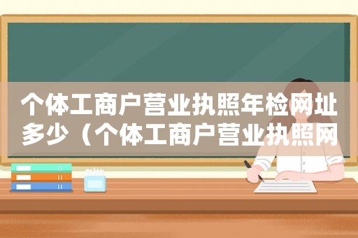 個體工商戶營業(yè)執(zhí)照年檢網(wǎng)址多少（個體工商戶營業(yè)執(zhí)照網(wǎng)上年檢網(wǎng)址）