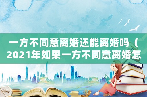 一方不同意離婚還能離婚嗎（2021年如果一方不同意離婚怎么辦）