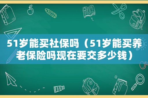51歲能買社保嗎（51歲能買養(yǎng)老保險嗎現(xiàn)在要交多少錢）