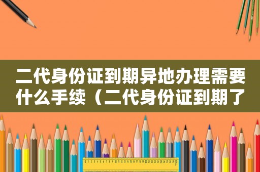 二代身份證到期異地辦理需要什么手續(xù)（二代身份證到期了異地的應(yīng)該怎么弄）