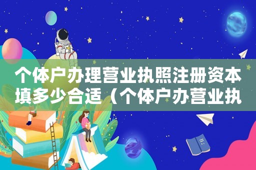 個(gè)體戶辦理營業(yè)執(zhí)照注冊資本填多少合適（個(gè)體戶辦營業(yè)執(zhí)照注冊資金多少合適）
