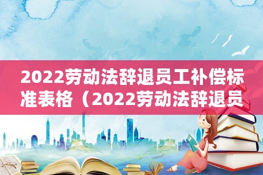 2022勞動法辭退員工補(bǔ)償標(biāo)準(zhǔn)表格（2022勞動法辭退員工補(bǔ)償標(biāo)準(zhǔn)表）