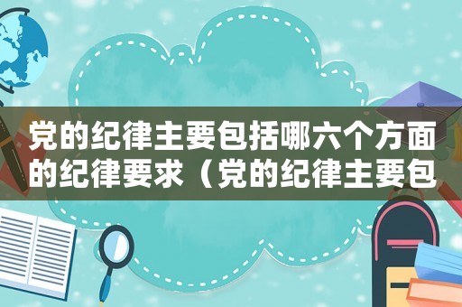 黨的紀律主要包括哪六個方面的紀律要求（黨的紀律主要包括哪六個方面的紀律）