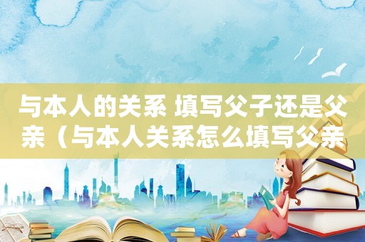與本人的關(guān)系 填寫父子還是父親（與本人關(guān)系怎么填寫父親還是父子）