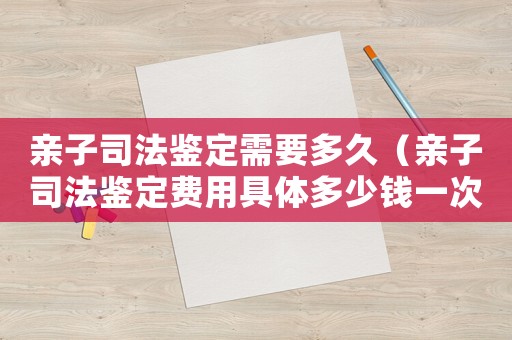 親子司法鑒定需要多久（親子司法鑒定費(fèi)用具體多少錢一次）