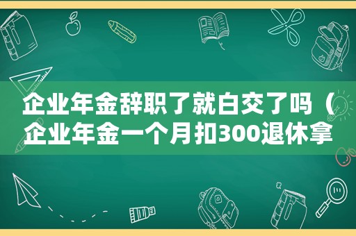 企業(yè)年金辭職了就白交了嗎（企業(yè)年金一個(gè)月扣300退休拿多少）