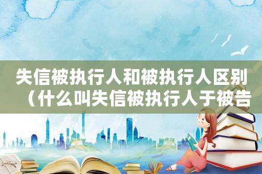 失信被執(zhí)行人和被執(zhí)行人區(qū)別（什么叫失信被執(zhí)行人于被告有厲害關系）