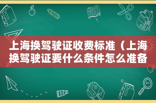 上海換駕駛證收費(fèi)標(biāo)準(zhǔn)（上海換駕駛證要什么條件怎么準(zhǔn)備）