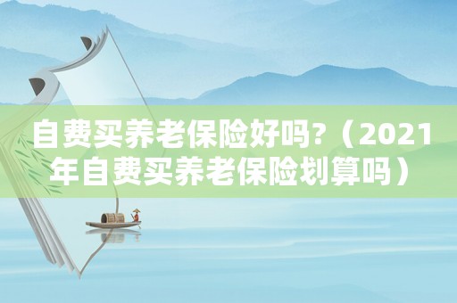 自費(fèi)買養(yǎng)老保險(xiǎn)好嗎?（2021年自費(fèi)買養(yǎng)老保險(xiǎn)劃算嗎）