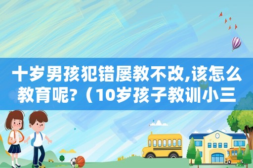 十歲男孩犯錯屢教不改,該怎么教育呢?（10歲孩子教訓(xùn)小三犯法嗎怎么處理）