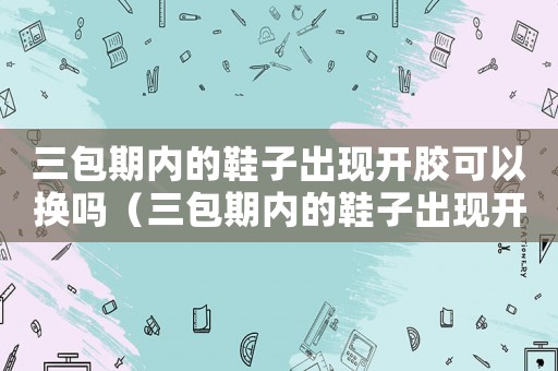 三包期內(nèi)的鞋子出現(xiàn)開膠可以換嗎（三包期內(nèi)的鞋子出現(xiàn)開膠可以換嗎）