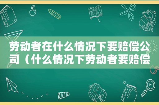 勞動者在什么情況下要賠償公司（什么情況下勞動者要賠償單位損失）
