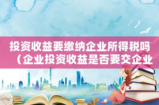 投資收益要繳納企業(yè)所得稅嗎（企業(yè)投資收益是否要交企業(yè)所得稅費(fèi)用）