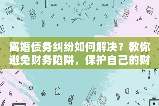 離婚債務(wù)糾紛如何解決？教你避免財務(wù)陷阱，保護(hù)自己的財產(chǎn)