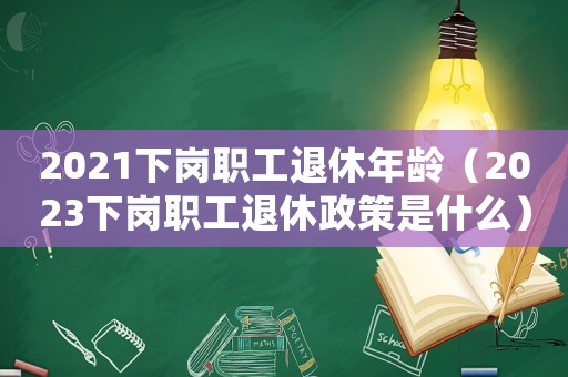 2021下崗職工退休年齡（2023下崗職工退休政策是什么）
