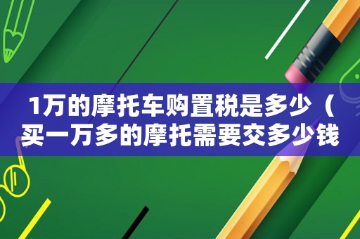 1萬的摩托車購置稅是多少（買一萬多的摩托需要交多少錢的購置稅）