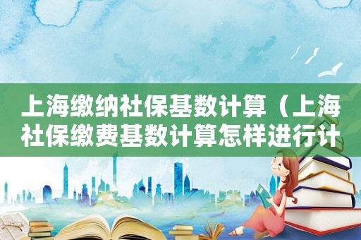 上海繳納社保基數(shù)計(jì)算（上海社保繳費(fèi)基數(shù)計(jì)算怎樣進(jìn)行計(jì)算）