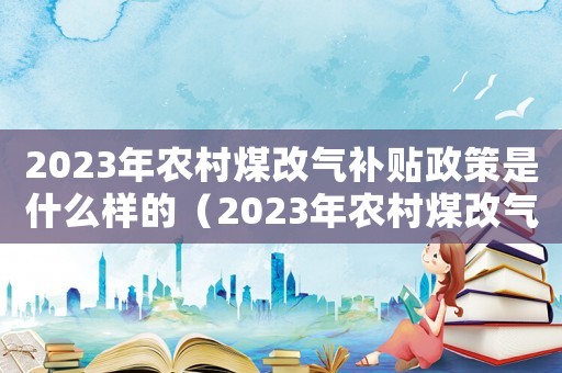 2023年農(nóng)村煤改氣補貼政策是什么樣的（2023年農(nóng)村煤改氣補貼政策是什么）
