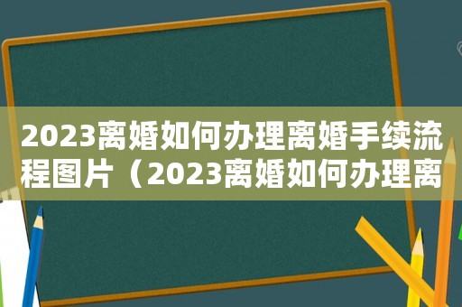 2023離婚如何辦理離婚手續(xù)流程圖片（2023離婚如何辦理離婚手續(xù)流程）