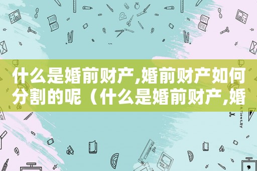 什么是婚前財產(chǎn),婚前財產(chǎn)如何分割的呢（什么是婚前財產(chǎn),婚前財產(chǎn)如何分割的）