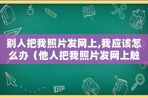 別人把我照片發(fā)網(wǎng)上,我應該怎么辦（他人把我照片發(fā)網(wǎng)上觸犯了什么法律）