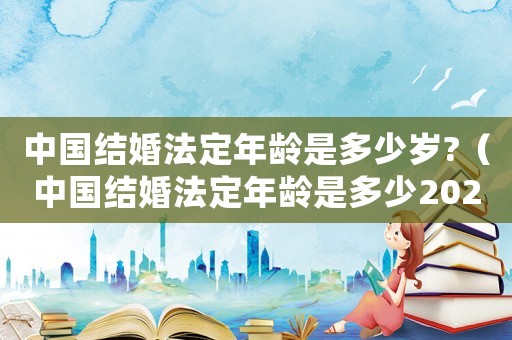 中國結(jié)婚法定年齡是多少歲?（中國結(jié)婚法定年齡是多少2020）