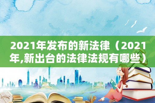 2021年發(fā)布的新法律（2021年,新出臺的法律法規(guī)有哪些）